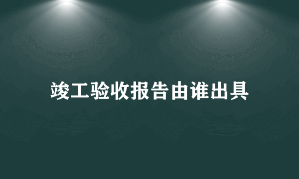 竣工验收报告由谁出具