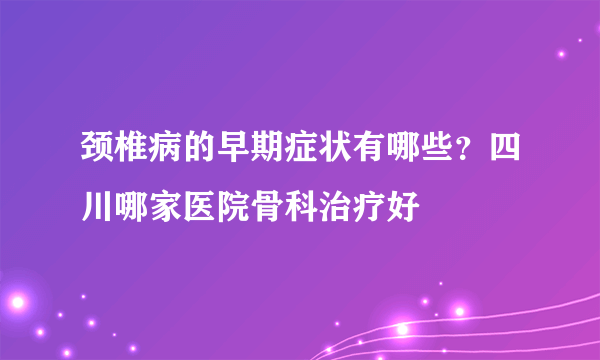 颈椎病的早期症状有哪些？四川哪家医院骨科治疗好