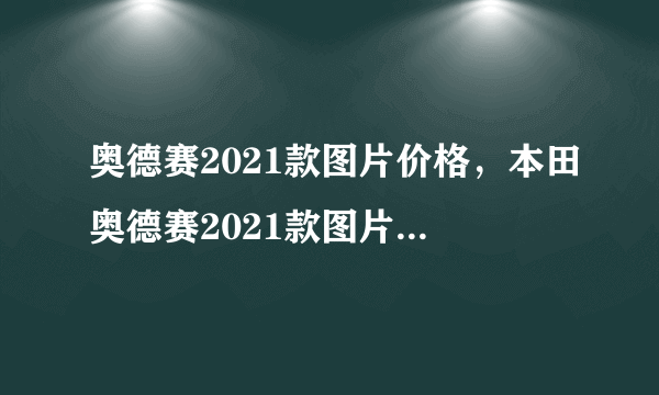 奥德赛2021款图片价格，本田奥德赛2021款图片报价参数