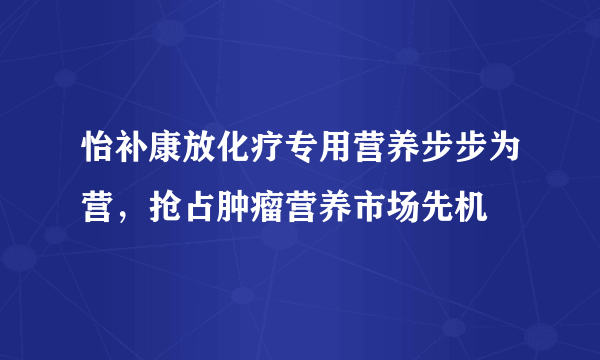 怡补康放化疗专用营养步步为营，抢占肿瘤营养市场先机