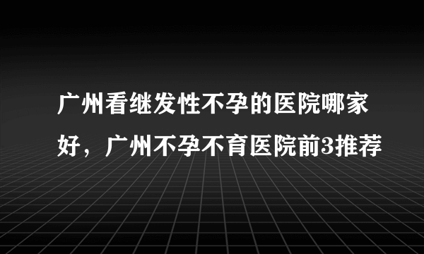 广州看继发性不孕的医院哪家好，广州不孕不育医院前3推荐