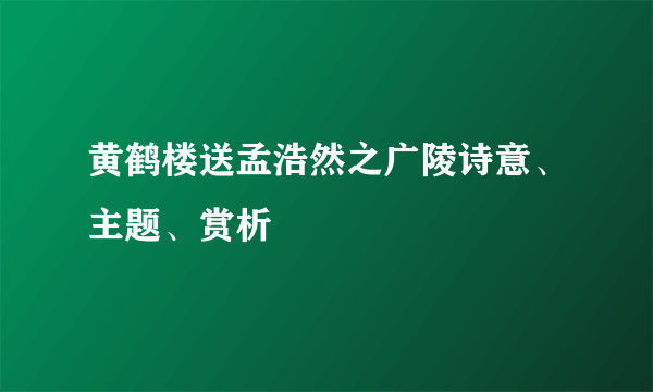 黄鹤楼送孟浩然之广陵诗意、主题、赏析