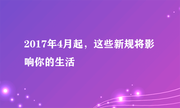 2017年4月起，这些新规将影响你的生活