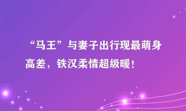 “马王”与妻子出行现最萌身高差，铁汉柔情超级暖！