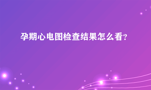 孕期心电图检查结果怎么看？