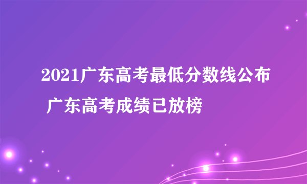 2021广东高考最低分数线公布 广东高考成绩已放榜