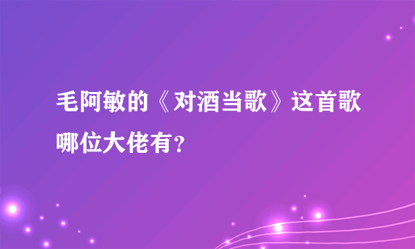 毛阿敏的《对酒当歌》这首歌哪位大佬有？