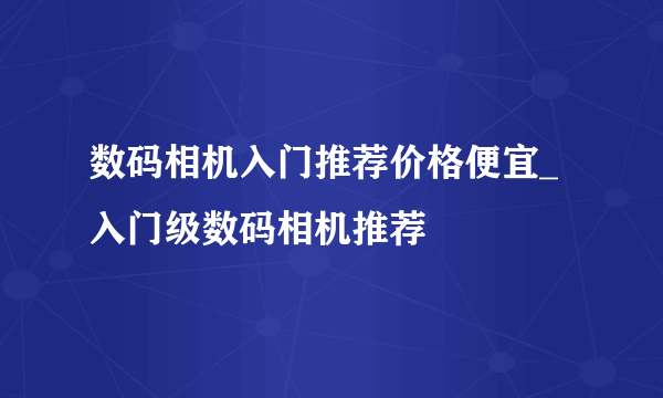 数码相机入门推荐价格便宜_入门级数码相机推荐