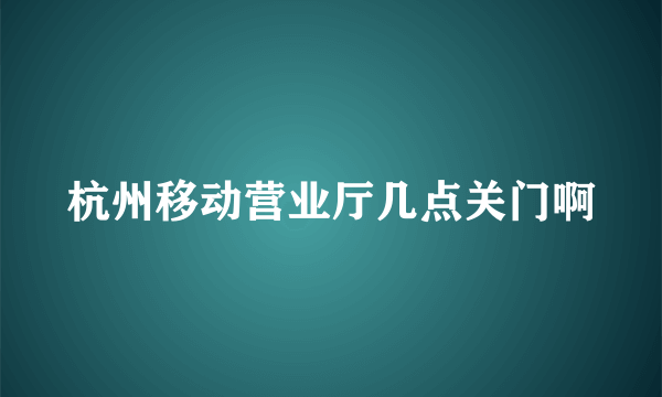 杭州移动营业厅几点关门啊