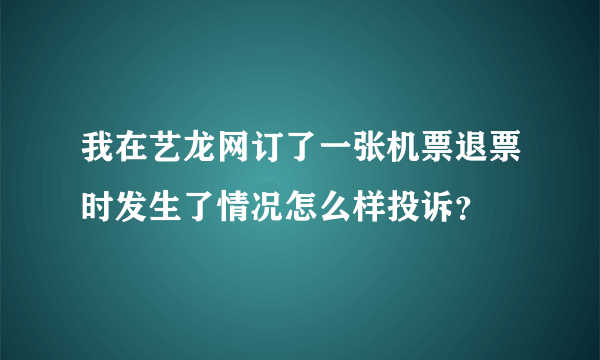 我在艺龙网订了一张机票退票时发生了情况怎么样投诉？