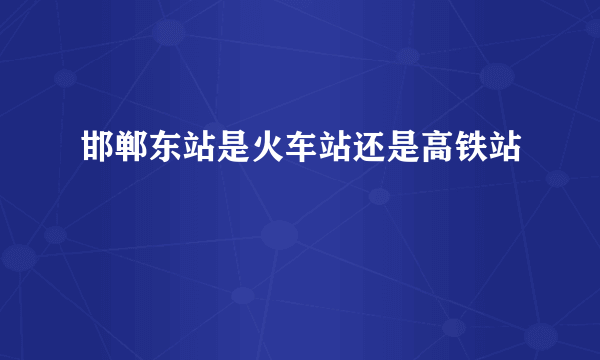 邯郸东站是火车站还是高铁站