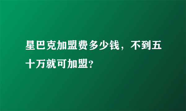 星巴克加盟费多少钱，不到五十万就可加盟？