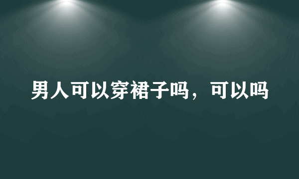 男人可以穿裙子吗，可以吗