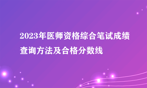 2023年医师资格综合笔试成绩查询方法及合格分数线