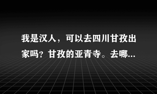 我是汉人，可以去四川甘孜出家吗？甘孜的亚青寺。去哪里修行？