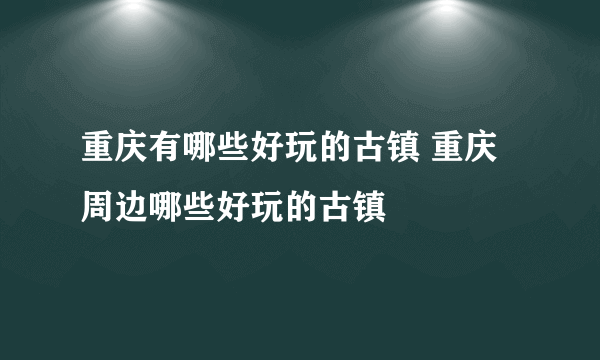 重庆有哪些好玩的古镇 重庆周边哪些好玩的古镇