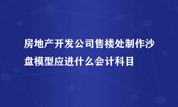 房地产开发公司售楼处制作沙盘模型应进什么会计科目