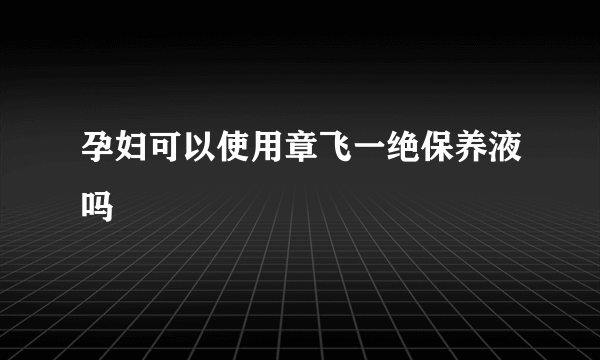 孕妇可以使用章飞一绝保养液吗