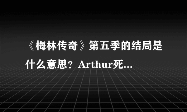 《梅林传奇》第五季的结局是什么意思？Arthur死了？梅林怎么穿越了呢？