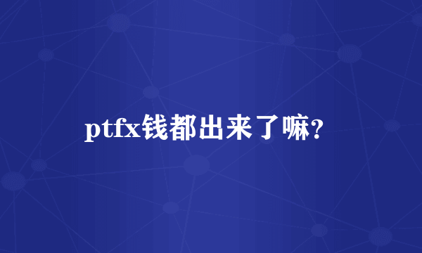 ptfx钱都出来了嘛？