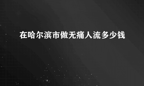 在哈尔滨市做无痛人流多少钱