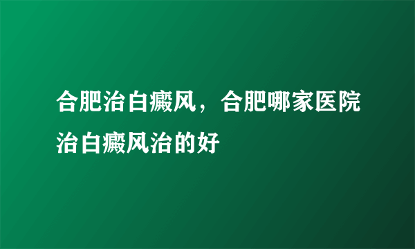 合肥治白癜风，合肥哪家医院治白癜风治的好