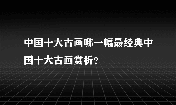 中国十大古画哪一幅最经典中国十大古画赏析？