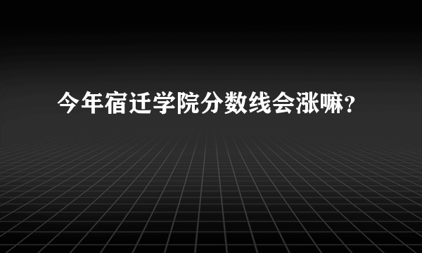 今年宿迁学院分数线会涨嘛？