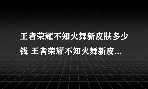 王者荣耀不知火舞新皮肤多少钱 王者荣耀不知火舞新皮肤售卖价格分享