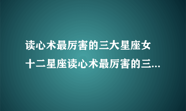 读心术最厉害的三大星座女 十二星座读心术最厉害的三大星座女