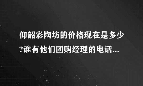 仰韶彩陶坊的价格现在是多少?谁有他们团购经理的电话?着急，谢谢