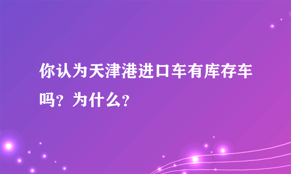 你认为天津港进口车有库存车吗？为什么？