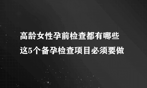 高龄女性孕前检查都有哪些 这5个备孕检查项目必须要做