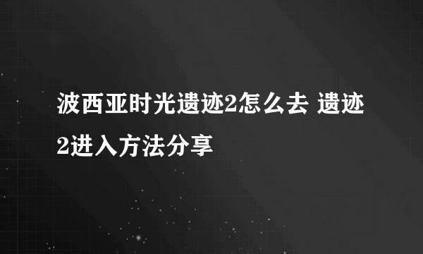 波西亚时光遗迹2怎么去 遗迹2进入方法分享