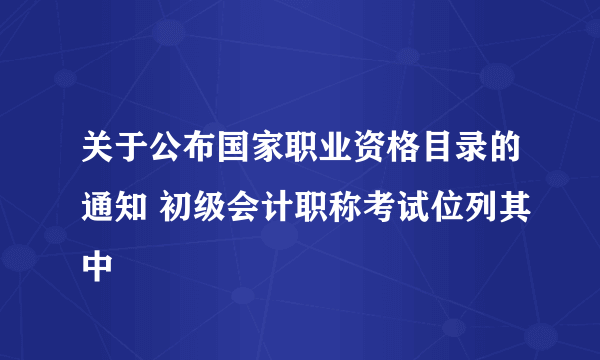 关于公布国家职业资格目录的通知 初级会计职称考试位列其中