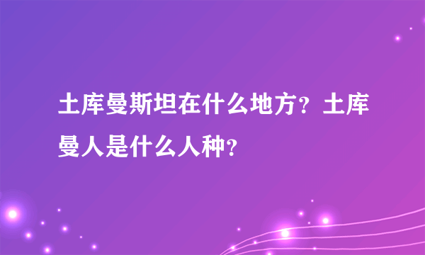 土库曼斯坦在什么地方？土库曼人是什么人种？