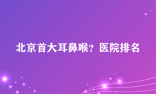 北京首大耳鼻喉？医院排名