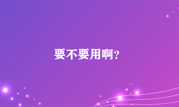 要不要用啊？