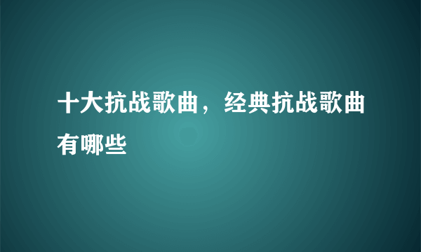 十大抗战歌曲，经典抗战歌曲有哪些