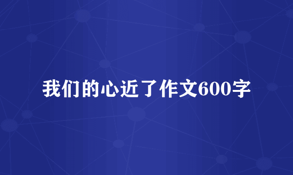 我们的心近了作文600字