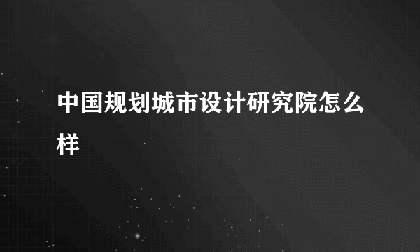 中国规划城市设计研究院怎么样