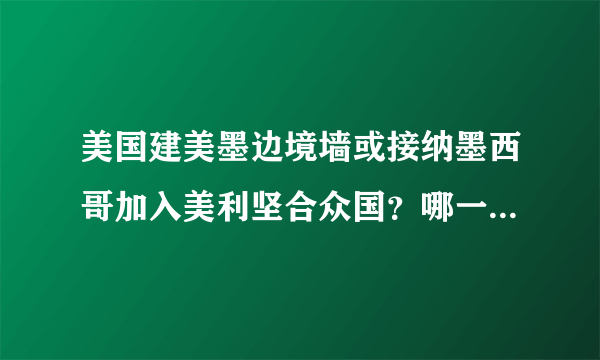 美国建美墨边境墙或接纳墨西哥加入美利坚合众国？哪一个决策比较划算？