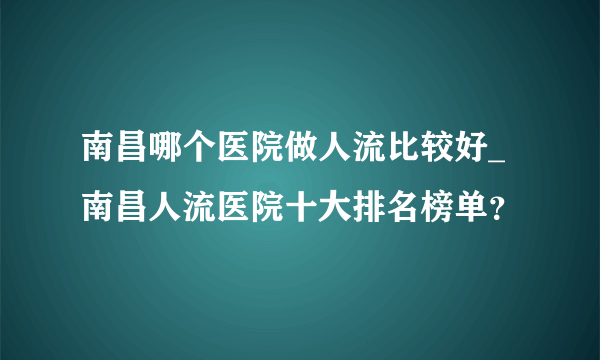 南昌哪个医院做人流比较好_南昌人流医院十大排名榜单？