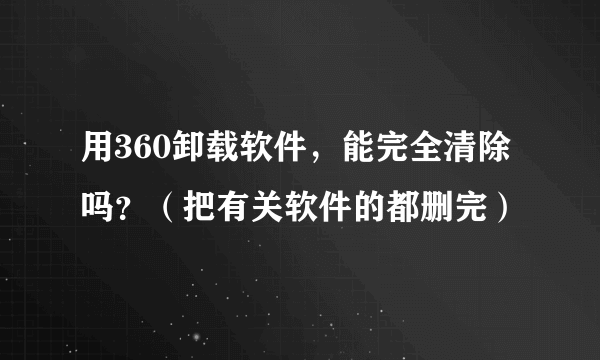 用360卸载软件，能完全清除吗？（把有关软件的都删完）