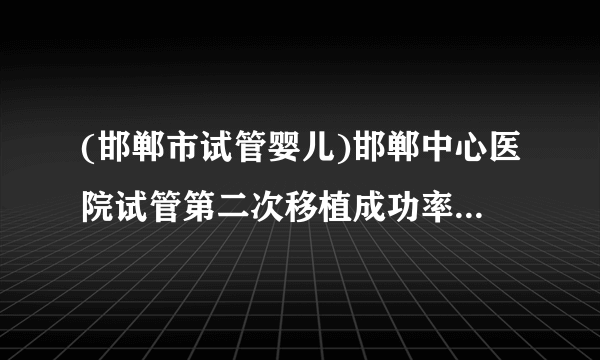 (邯郸市试管婴儿)邯郸中心医院试管第二次移植成功率[河北试管婴儿]