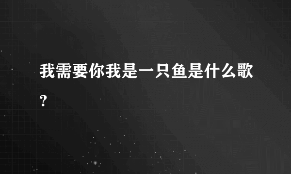 我需要你我是一只鱼是什么歌？