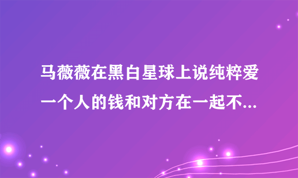 马薇薇在黑白星球上说纯粹爱一个人的钱和对方在一起不算渣，你怎么看？