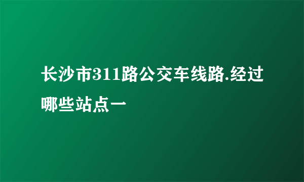 长沙市311路公交车线路.经过哪些站点一