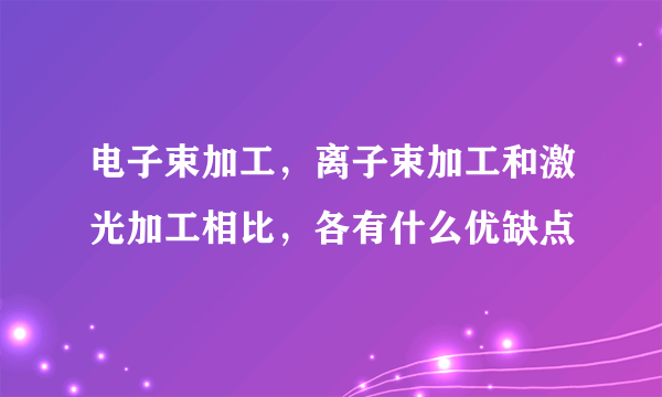 电子束加工，离子束加工和激光加工相比，各有什么优缺点