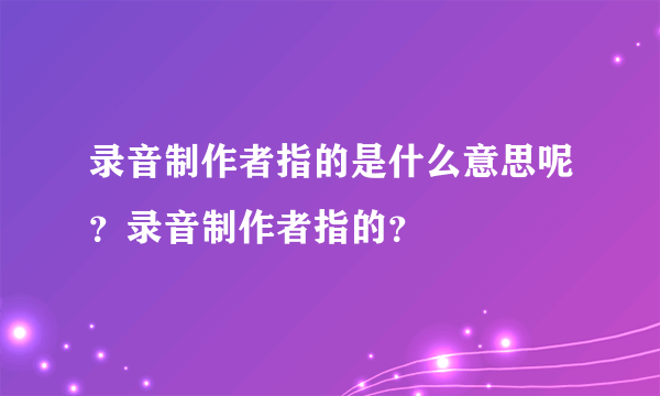 录音制作者指的是什么意思呢？录音制作者指的？